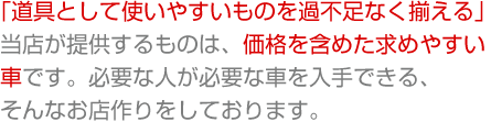 「道具として使いやすいものを過不足なく揃える」当店が提供するものは、価格を含めた求めやすい車です。必要な人が必要な車を入手できる、そんなお店つくりをしております。