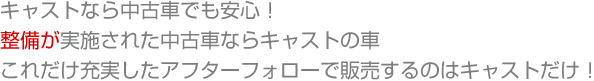 キャストなら中古車でも安心！   整備が実施された中古車ならキャストの車 これだけ充実したアフターフォローで販売するのはキャストだけ！